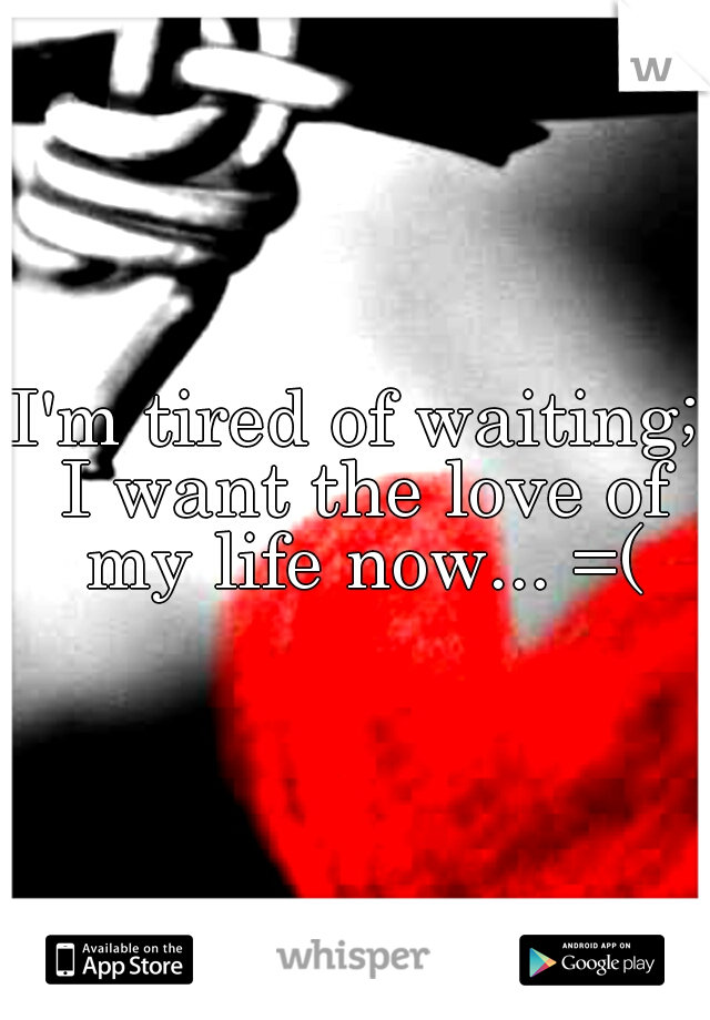 I'm tired of waiting; I want the love of my life now... =(