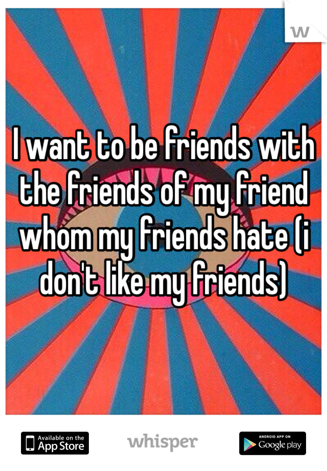 I want to be friends with the friends of my friend whom my friends hate (i don't like my friends)
