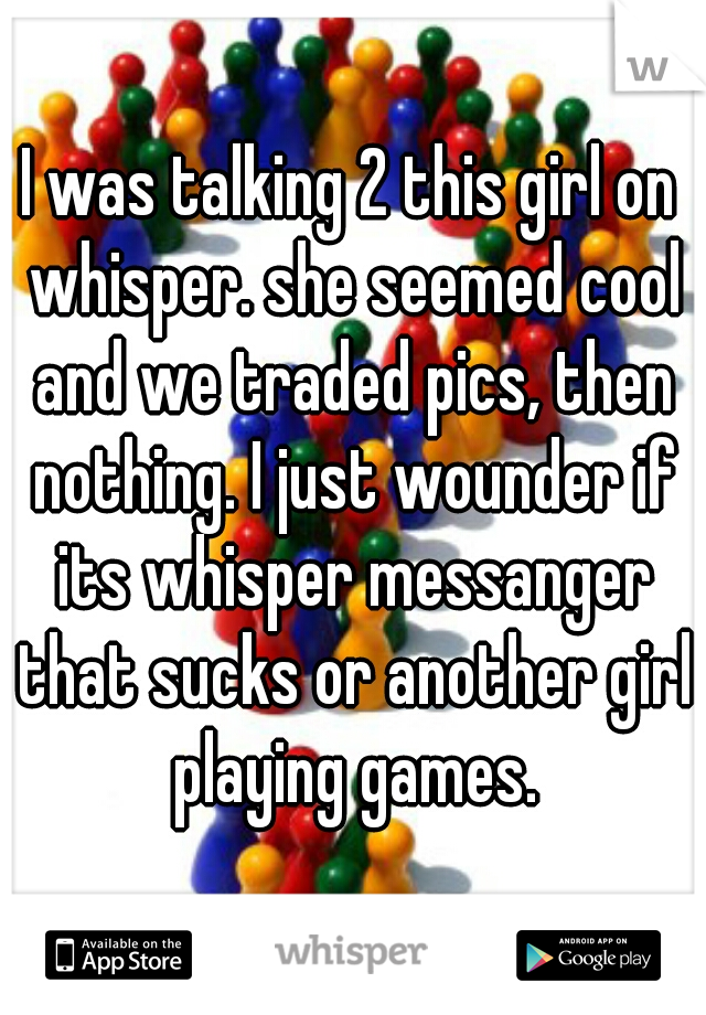 I was talking 2 this girl on whisper. she seemed cool and we traded pics, then nothing. I just wounder if its whisper messanger that sucks or another girl playing games.