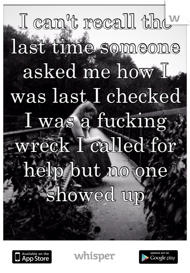 I can't recall the last time someone asked me how I was last I checked I was a fucking wreck I called for help but no one showed up