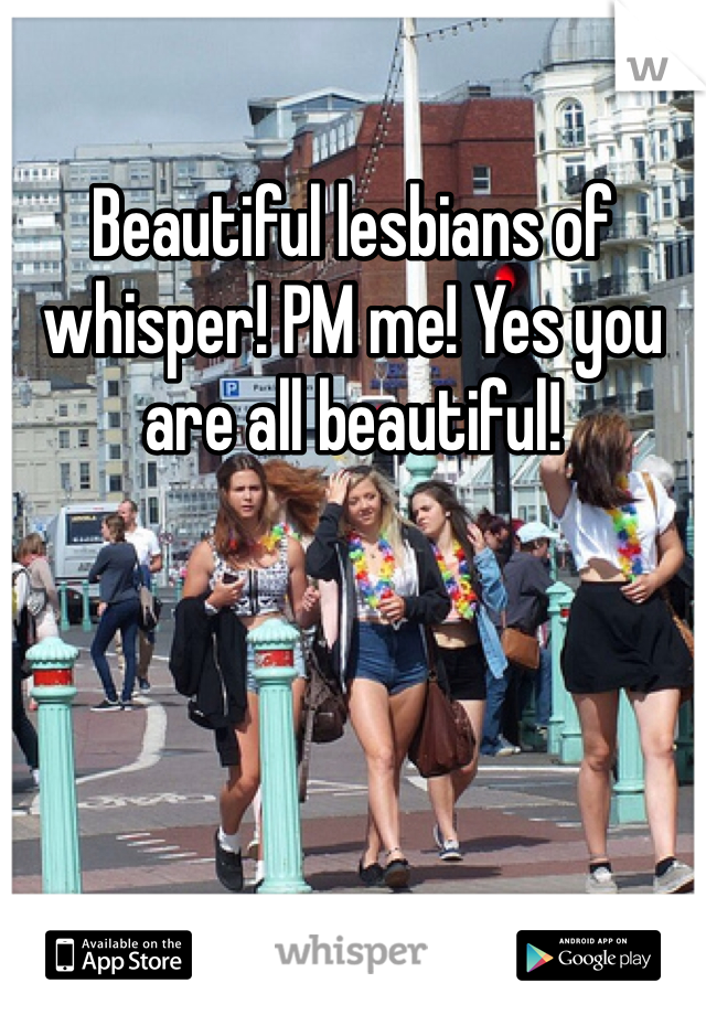 Beautiful lesbians of whisper! PM me! Yes you are all beautiful! 