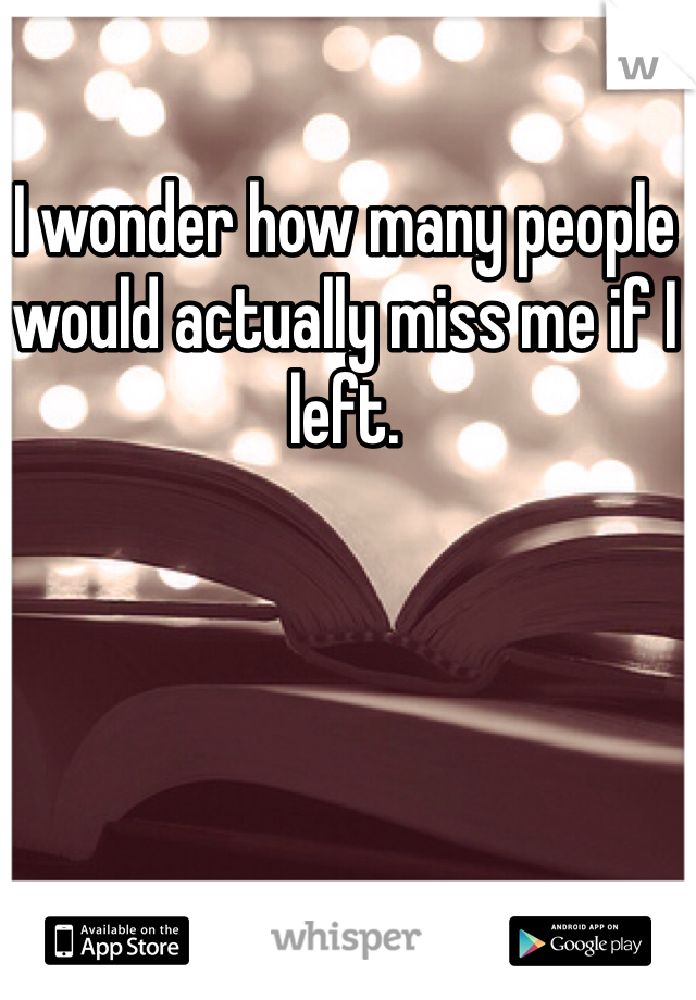 I wonder how many people would actually miss me if I left.