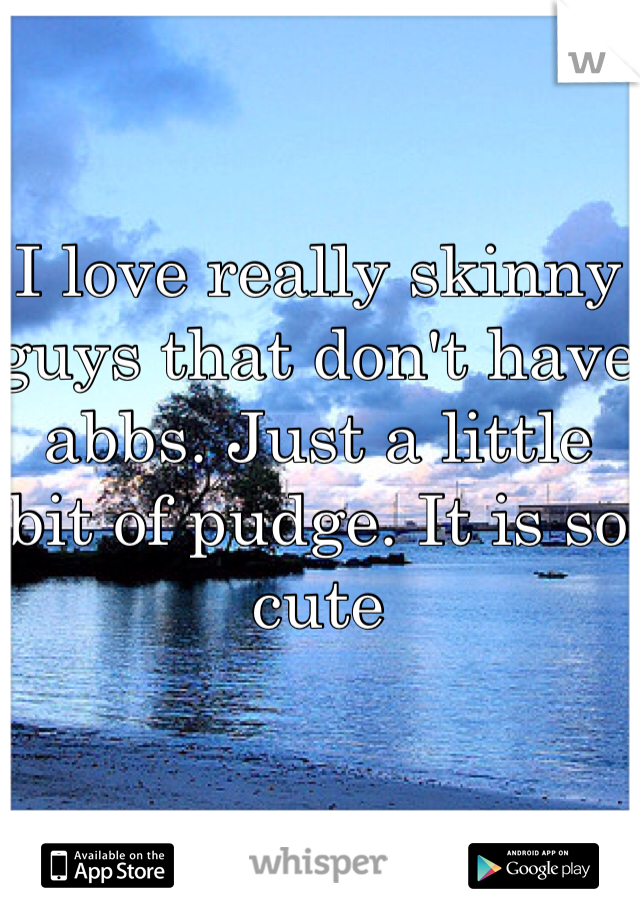 I love really skinny guys that don't have abbs. Just a little bit of pudge. It is so cute