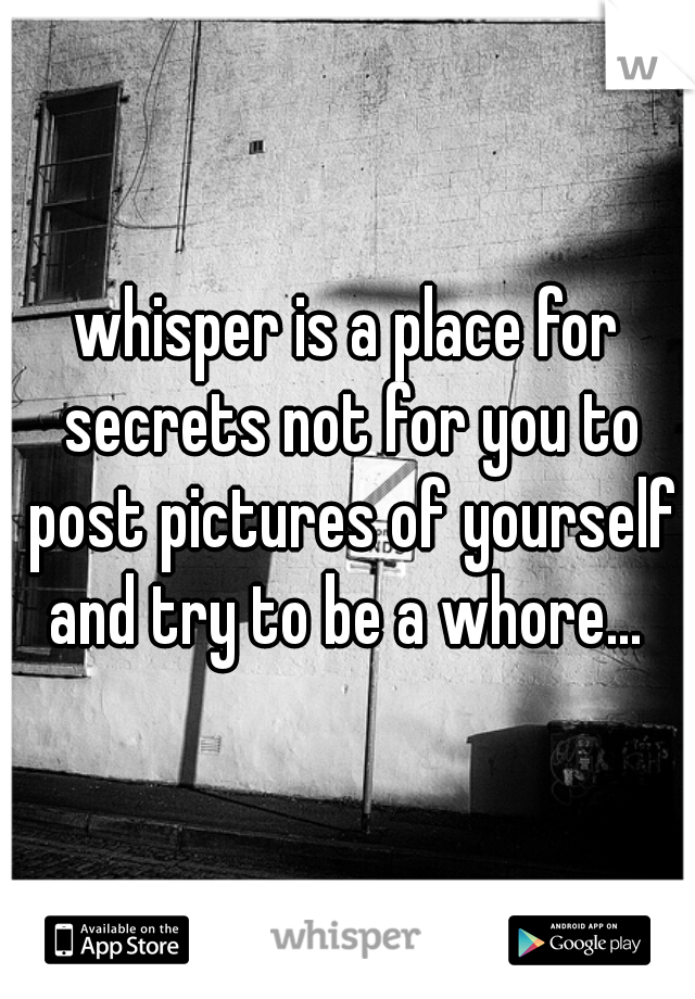 whisper is a place for secrets not for you to post pictures of yourself and try to be a whore... 