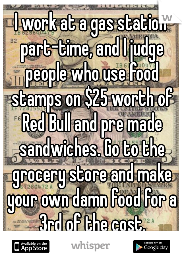 I work at a gas station part-time, and I judge people who use food stamps on $25 worth of Red Bull and pre made sandwiches. Go to the grocery store and make your own damn food for a 3rd of the cost.