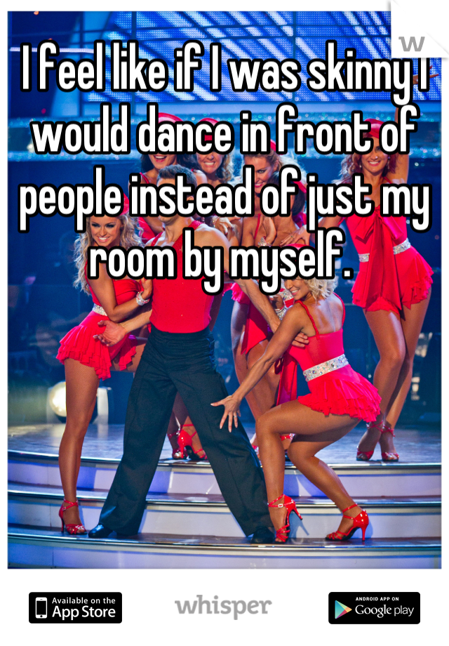 I feel like if I was skinny I would dance in front of people instead of just my room by myself. 