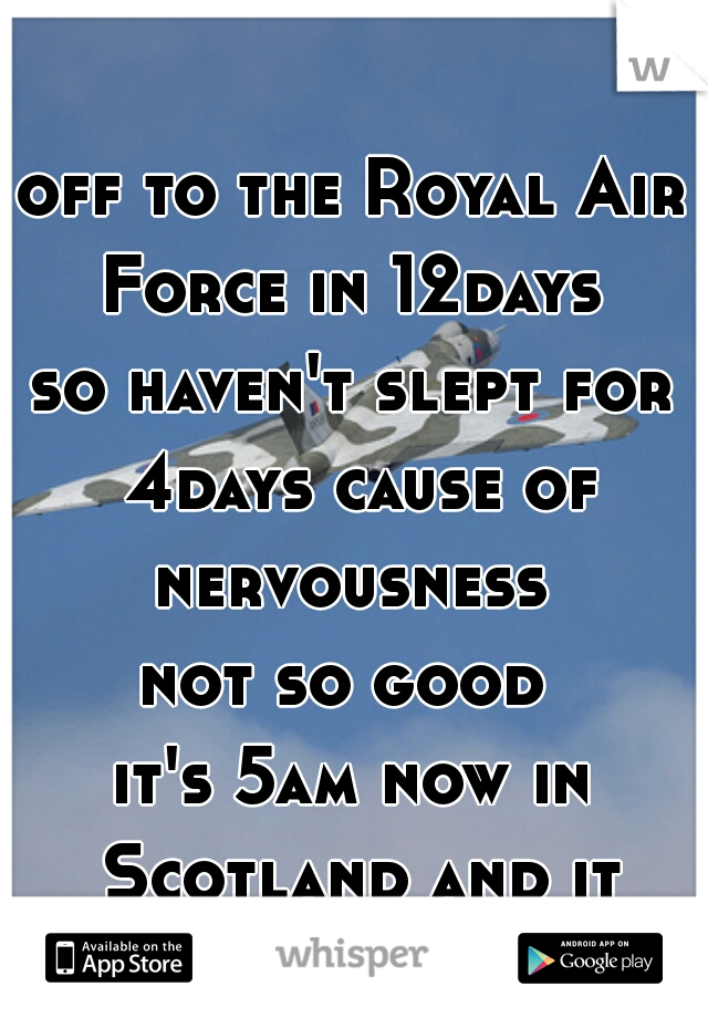 off to the Royal Air Force in 12days 
so haven't slept for 4days cause of nervousness 
not so good 
it's 5am now in Scotland and it sucks 