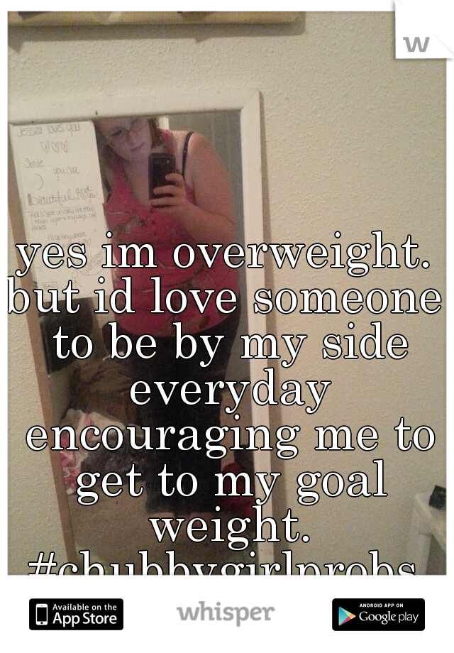 yes im overweight.
but id love someone to be by my side everyday encouraging me to get to my goal weight.
#chubbygirlprobs
lol  