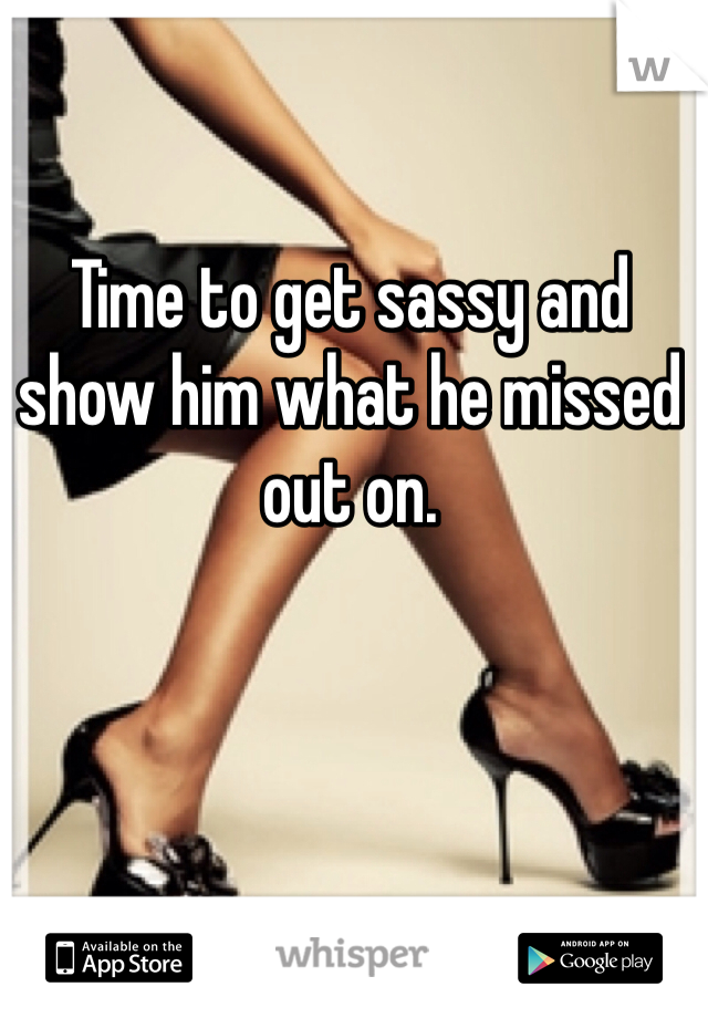 Time to get sassy and show him what he missed out on. 