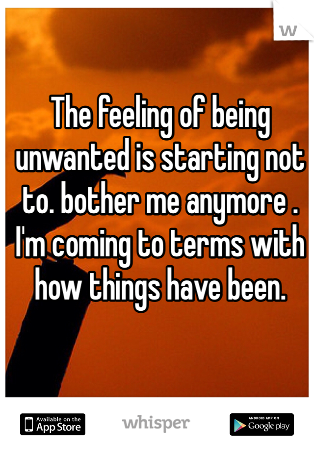 The feeling of being unwanted is starting not to. bother me anymore . I'm coming to terms with how things have been. 