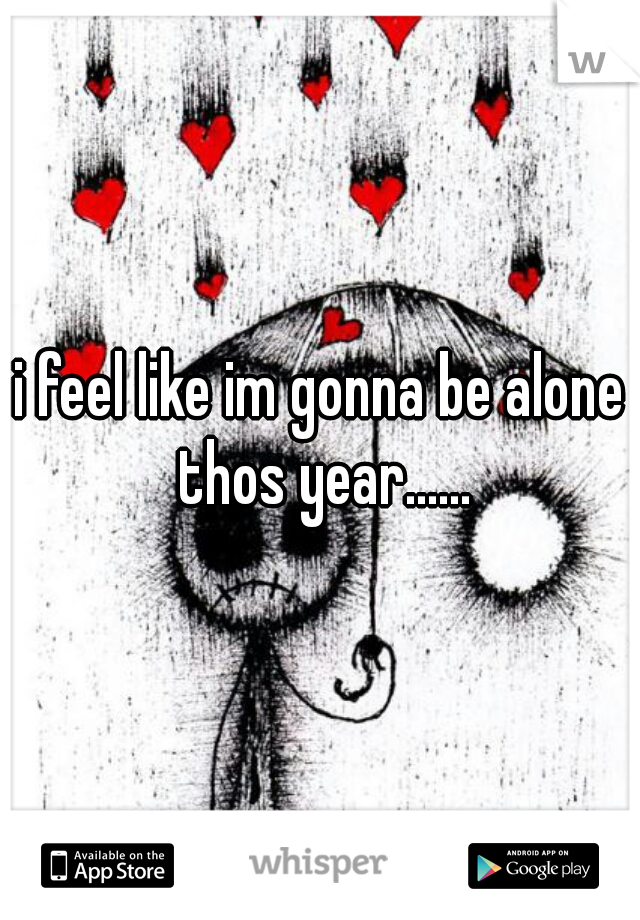 i feel like im gonna be alone thos year......