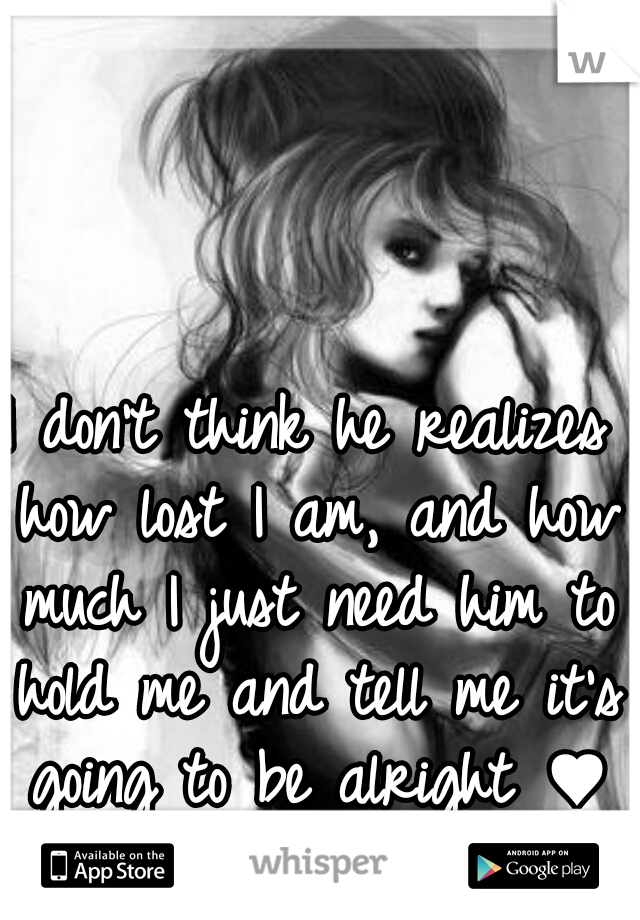 I don't think he realizes how lost I am, and how much I just need him to hold me and tell me it's going to be alright ♥