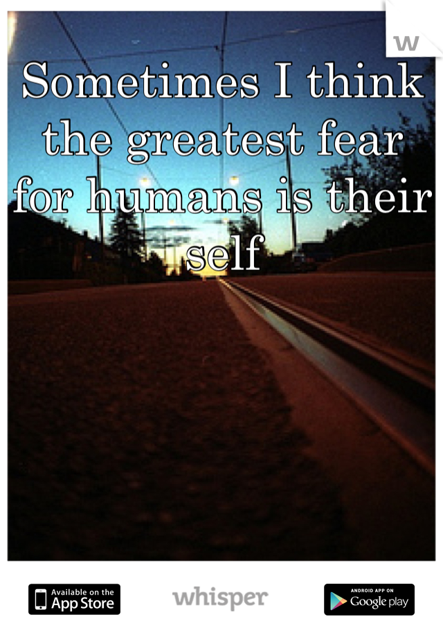 Sometimes I think the greatest fear for humans is their self
