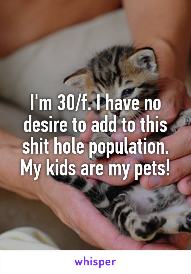 I'm 30/f. I have no desire to add to this shit hole population. My kids are my pets!