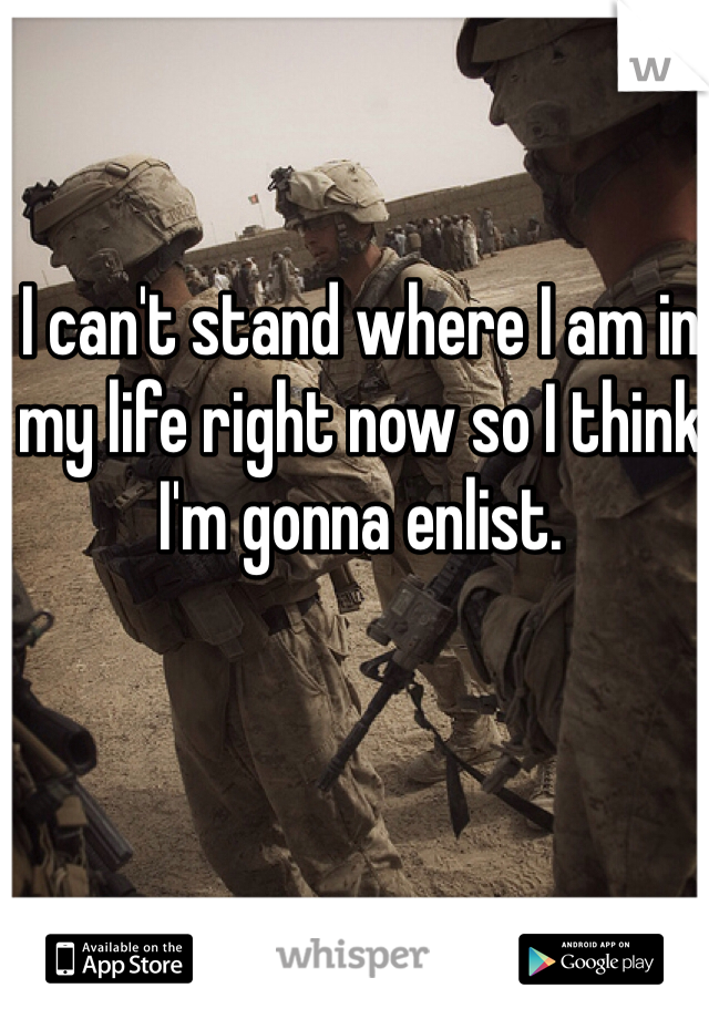 I can't stand where I am in my life right now so I think I'm gonna enlist.