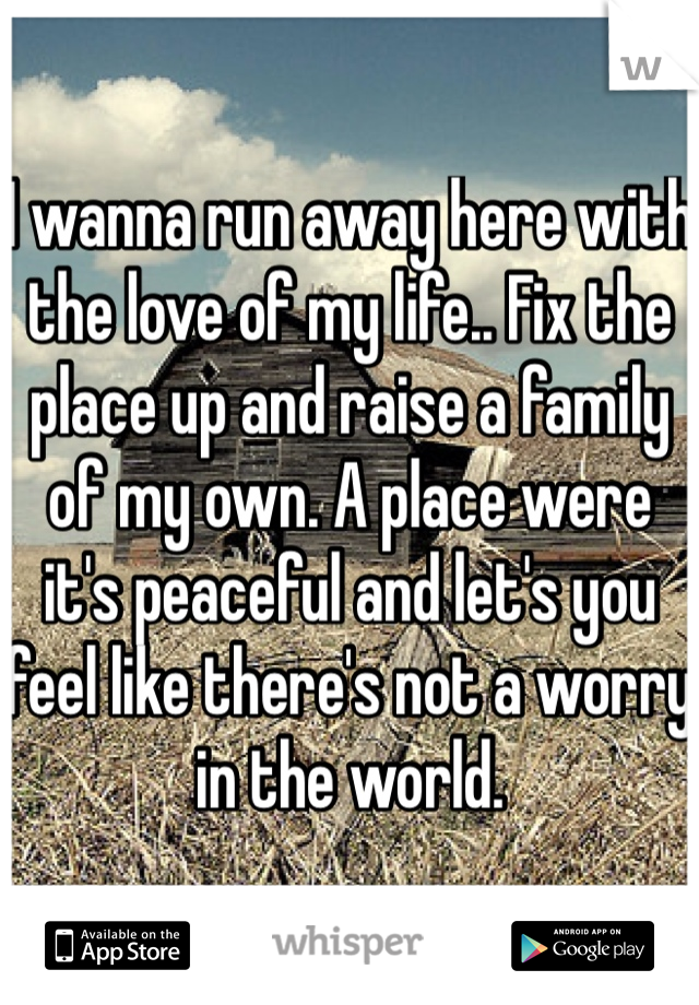 I wanna run away here with the love of my life.. Fix the place up and raise a family of my own. A place were it's peaceful and let's you feel like there's not a worry in the world. 