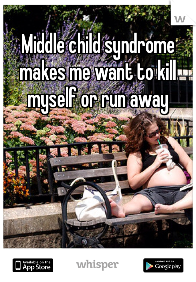 Middle child syndrome makes me want to kill myself or run away 
