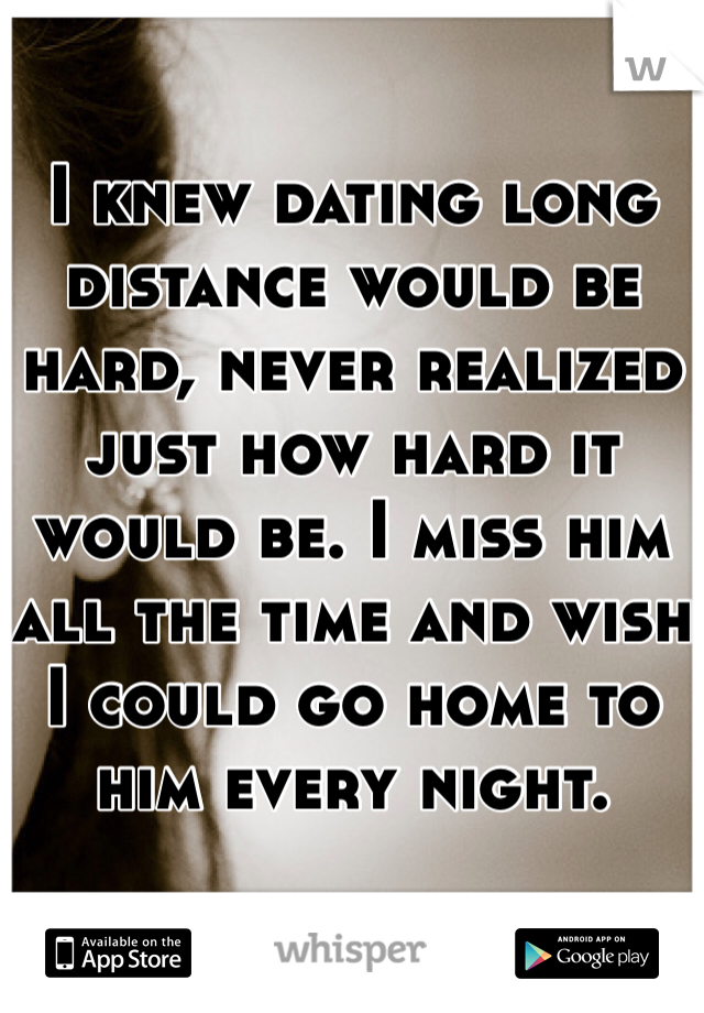 I knew dating long distance would be hard, never realized just how hard it would be. I miss him all the time and wish I could go home to him every night. 