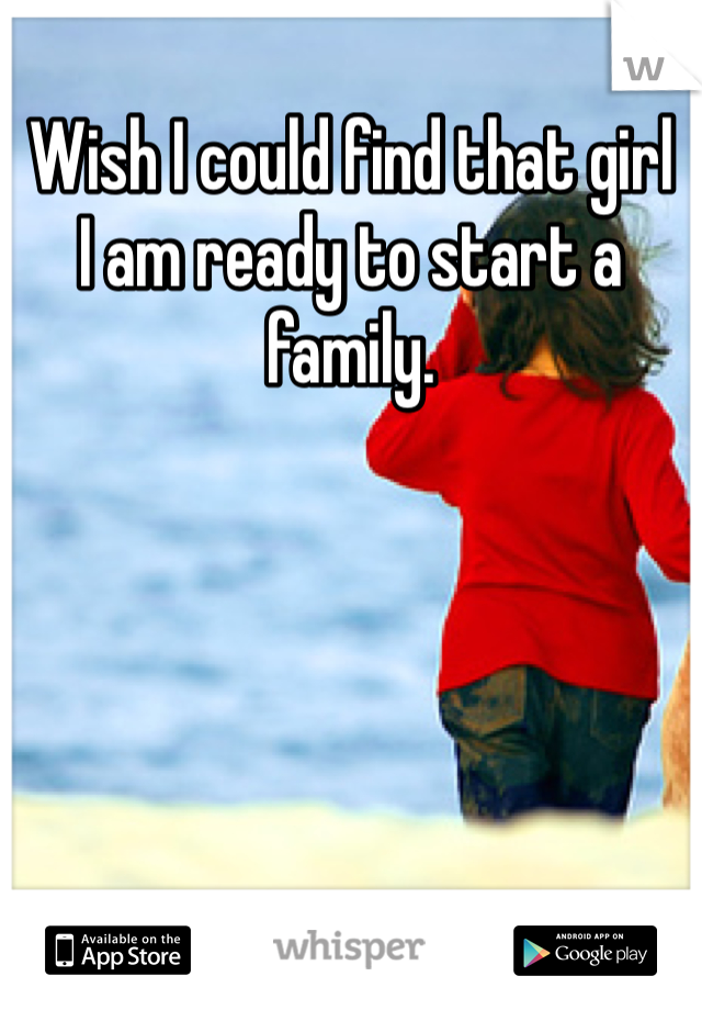 Wish I could find that girl
I am ready to start a family.