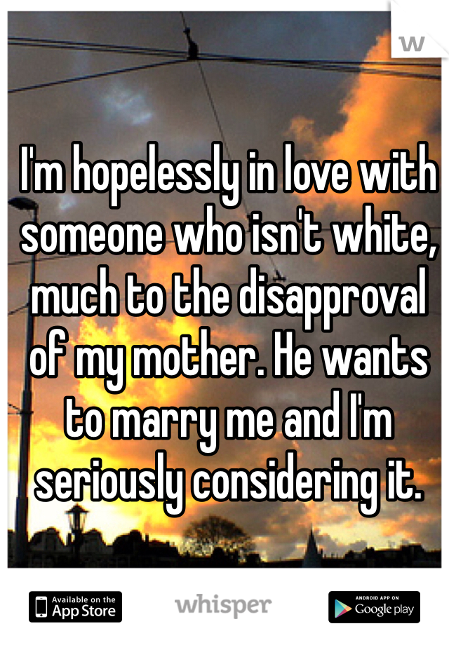 I'm hopelessly in love with someone who isn't white, much to the disapproval of my mother. He wants to marry me and I'm seriously considering it. 