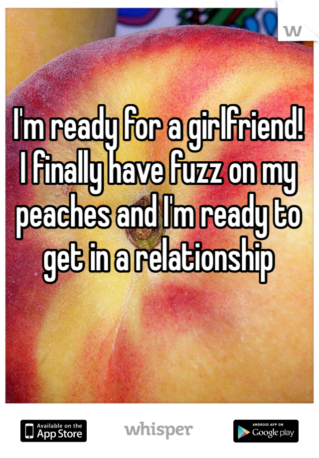 I'm ready for a girlfriend!
I finally have fuzz on my peaches and I'm ready to get in a relationship