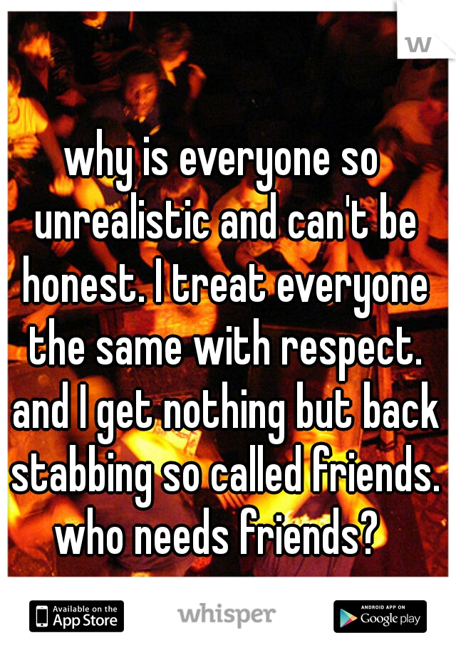 why is everyone so unrealistic and can't be honest. I treat everyone the same with respect. and I get nothing but back stabbing so called friends. who needs friends?  