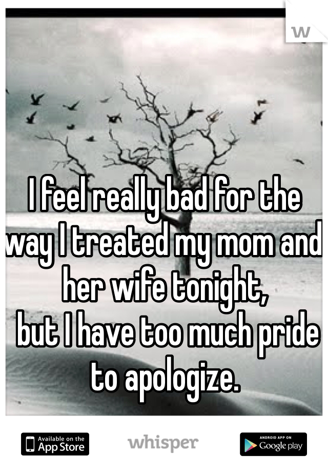 I feel really bad for the way I treated my mom and 
her wife tonight,
 but I have too much pride to apologize.