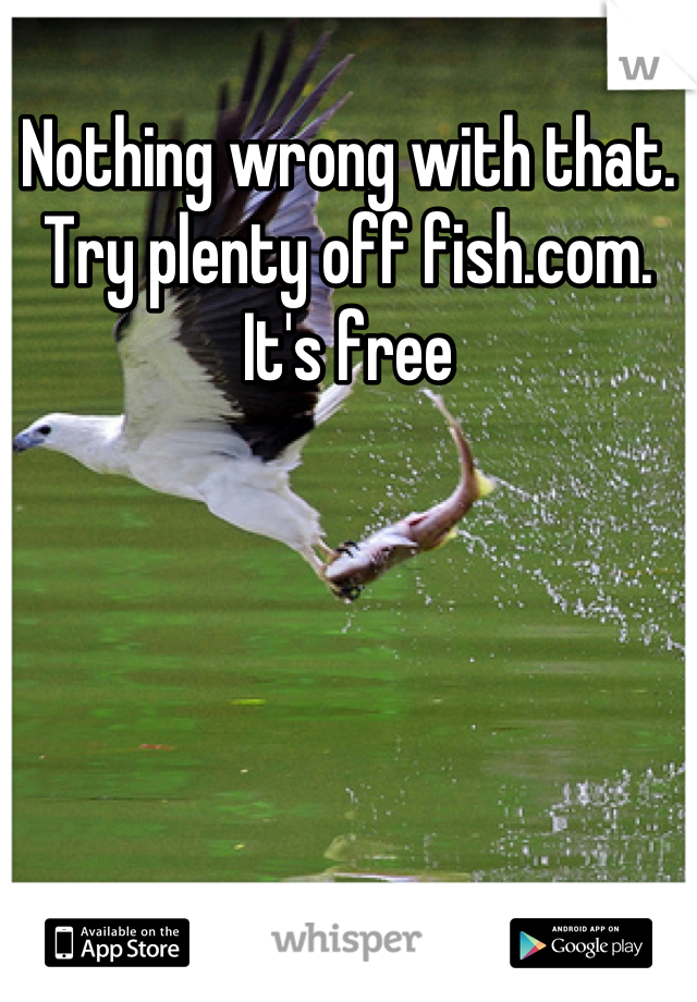 Nothing wrong with that. Try plenty off fish.com. It's free