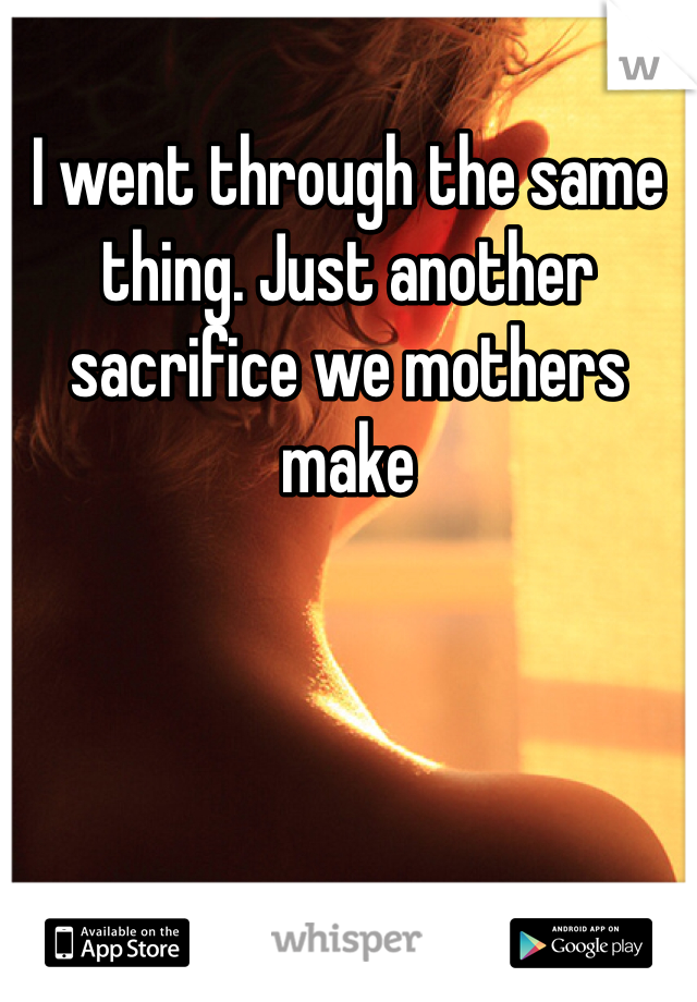 I went through the same thing. Just another sacrifice we mothers make