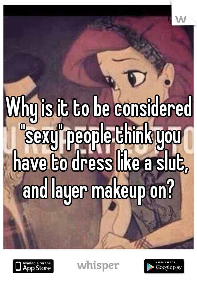 Why is it to be considered "sexy" people think you have to dress like a slut, and layer makeup on? 