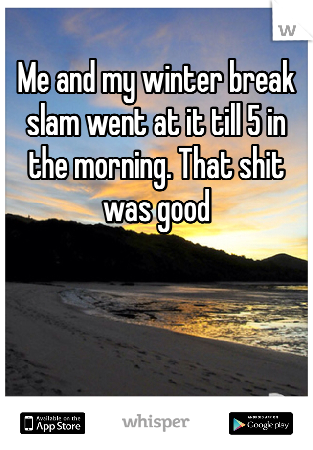 Me and my winter break slam went at it till 5 in the morning. That shit was good 