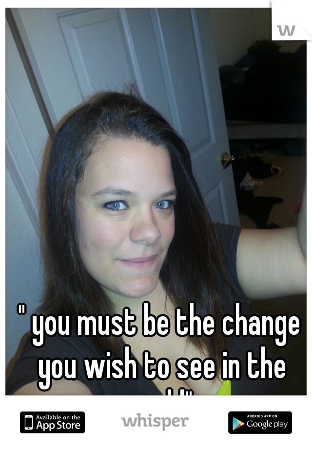 " you must be the change you wish to see in the world"  