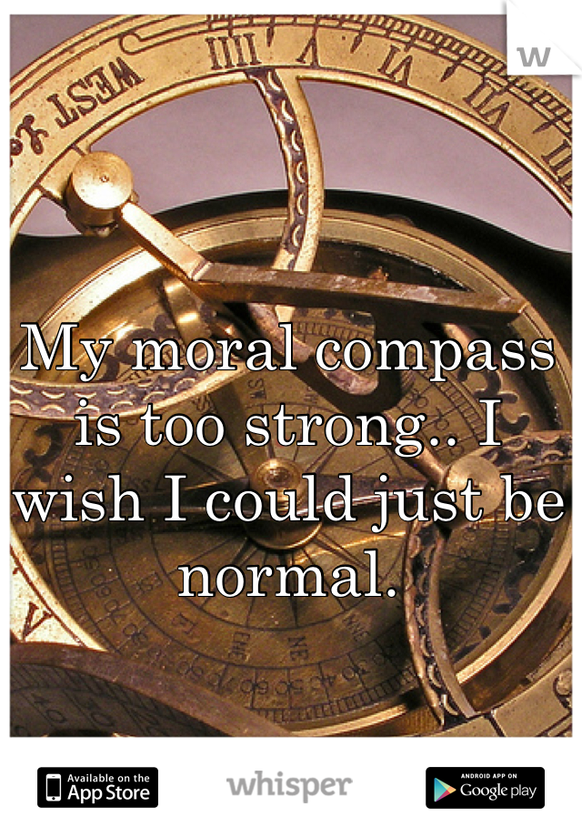 My moral compass is too strong.. I wish I could just be normal.