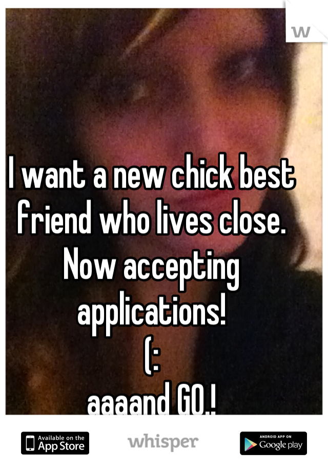 I want a new chick best friend who lives close.
Now accepting applications!
(:
aaaand GO.!