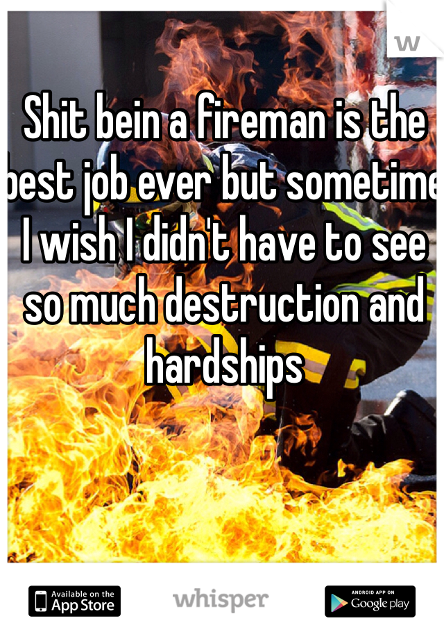 Shit bein a fireman is the best job ever but sometime I wish I didn't have to see so much destruction and hardships 