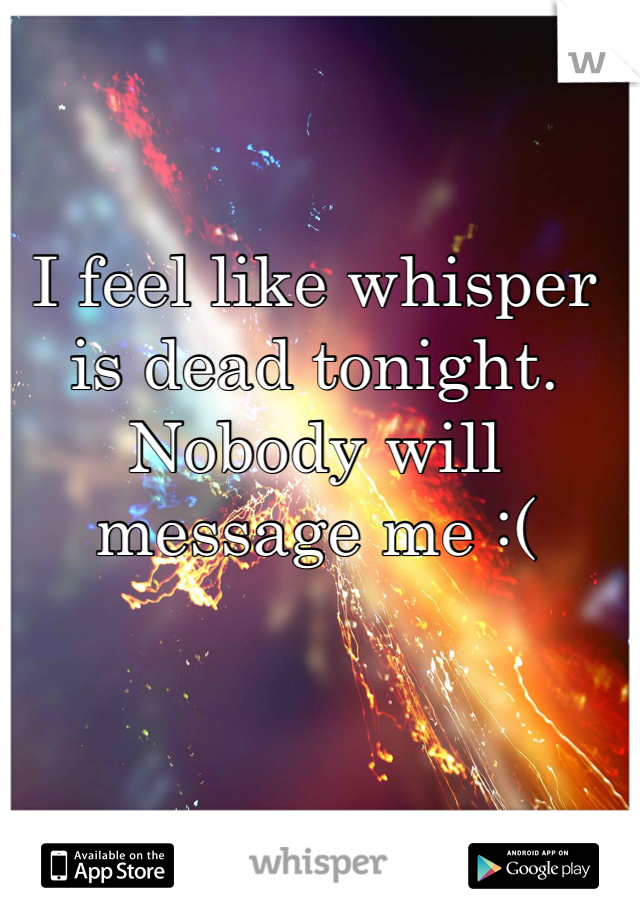 I feel like whisper is dead tonight. Nobody will message me :(