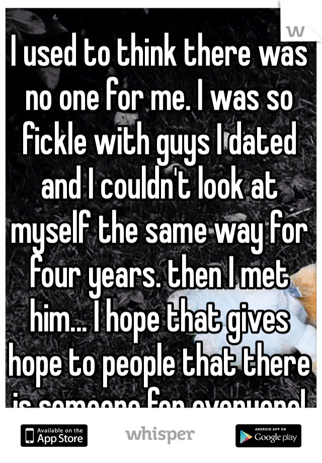 I used to think there was no one for me. I was so fickle with guys I dated and I couldn't look at myself the same way for four years. then I met him... I hope that gives hope to people that there is someone for everyone! 