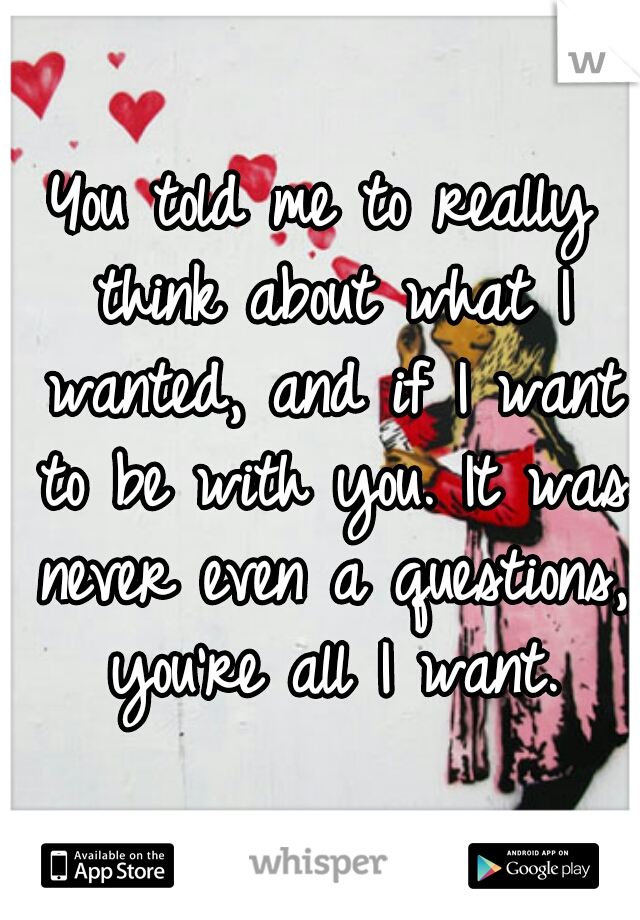 You told me to really think about what I wanted, and if I want to be with you. It was never even a questions, you're all I want.