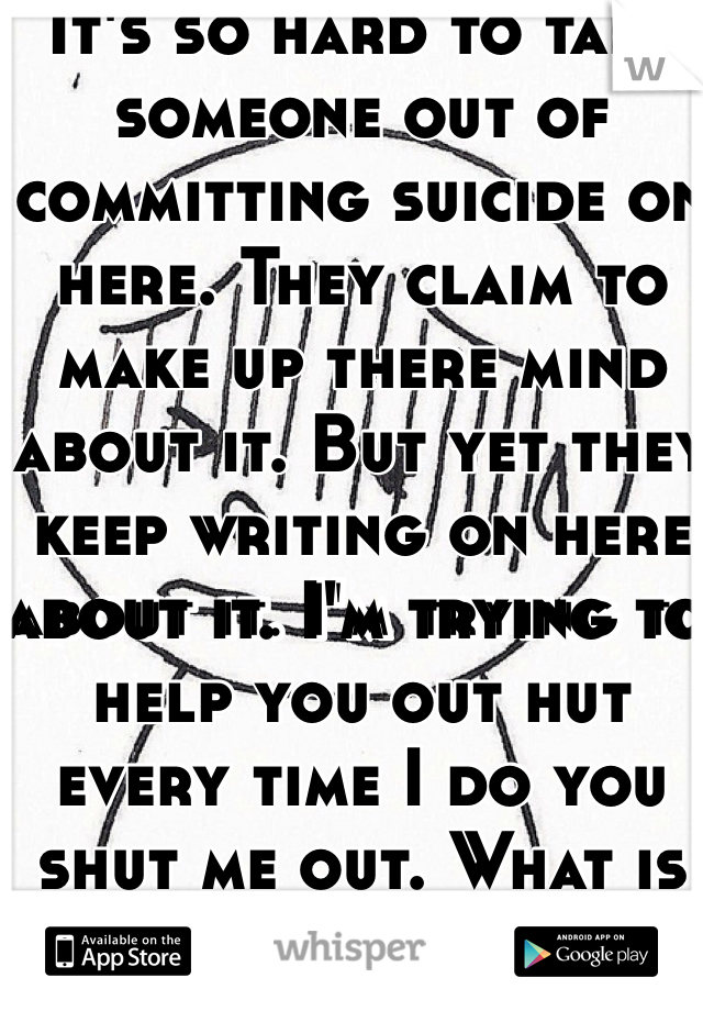 It's so hard to talk someone out of committing suicide on here. They claim to make up there mind about it. But yet they keep writing on here about it. I'm trying to help you out hut every time I do you shut me out. What is the point. 