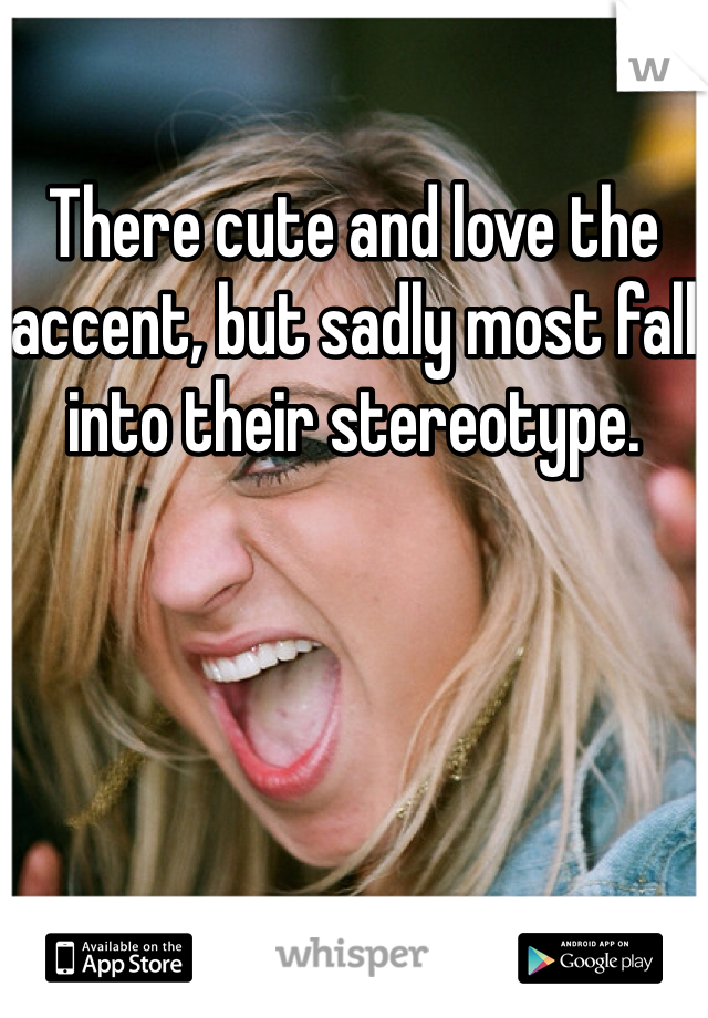 There cute and love the accent, but sadly most fall into their stereotype. 