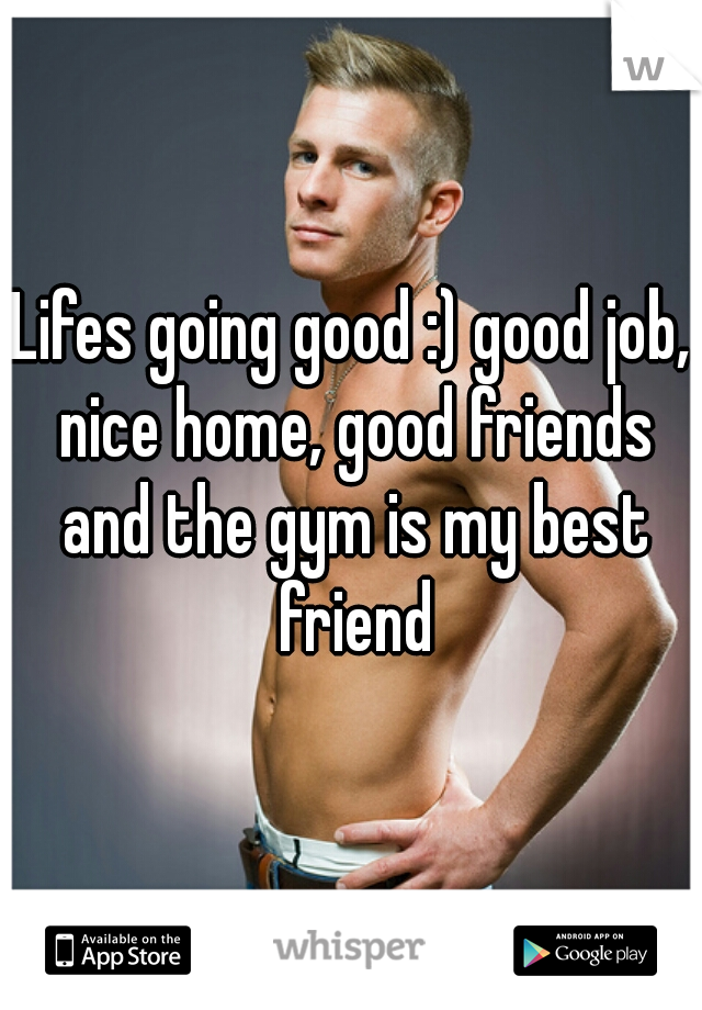 Lifes going good :) good job, nice home, good friends and the gym is my best friend