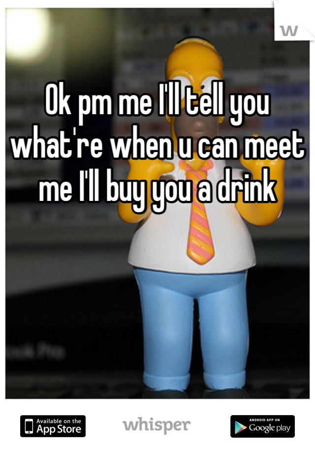 Ok pm me I'll tell you what're when u can meet me I'll buy you a drink 