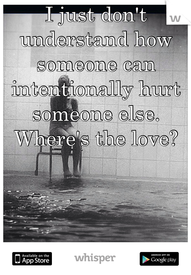 I just don't understand how someone can intentionally hurt someone else. Where's the love?
