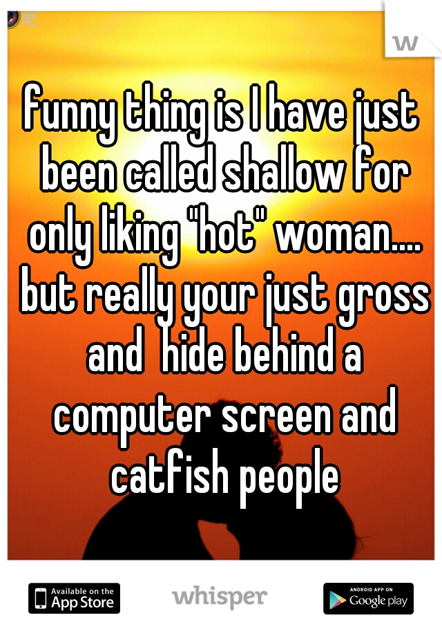 funny thing is I have just been called shallow for only liking "hot" woman.... but really your just gross and  hide behind a computer screen and catfish people