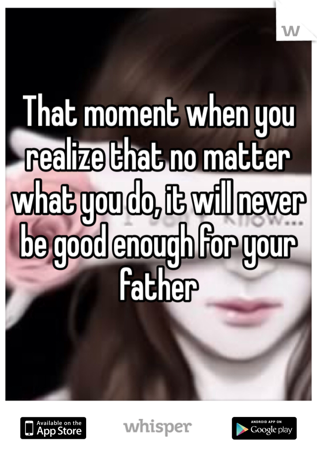 That moment when you realize that no matter what you do, it will never be good enough for your father 