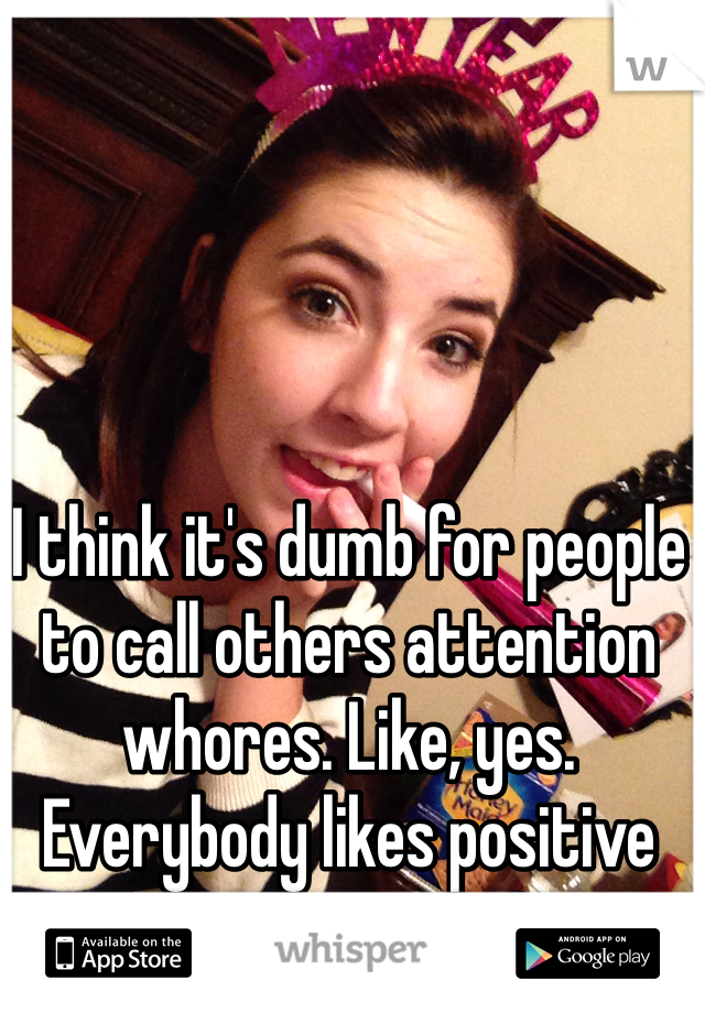 I think it's dumb for people to call others attention whores. Like, yes. Everybody likes positive attention, so?