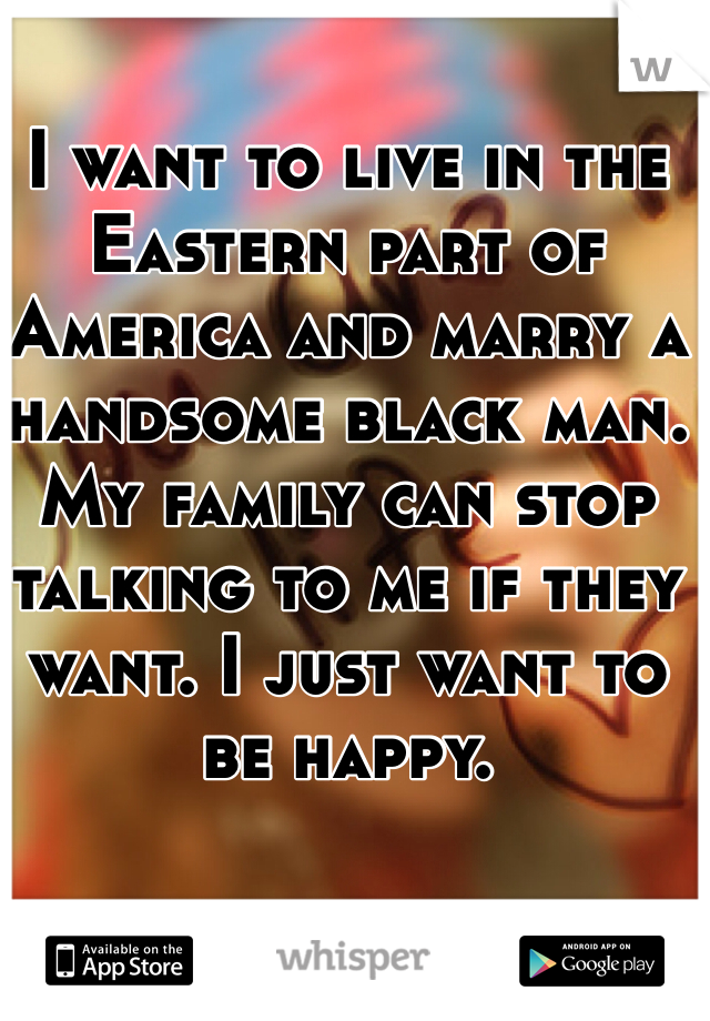 I want to live in the Eastern part of America and marry a handsome black man. My family can stop talking to me if they want. I just want to be happy.