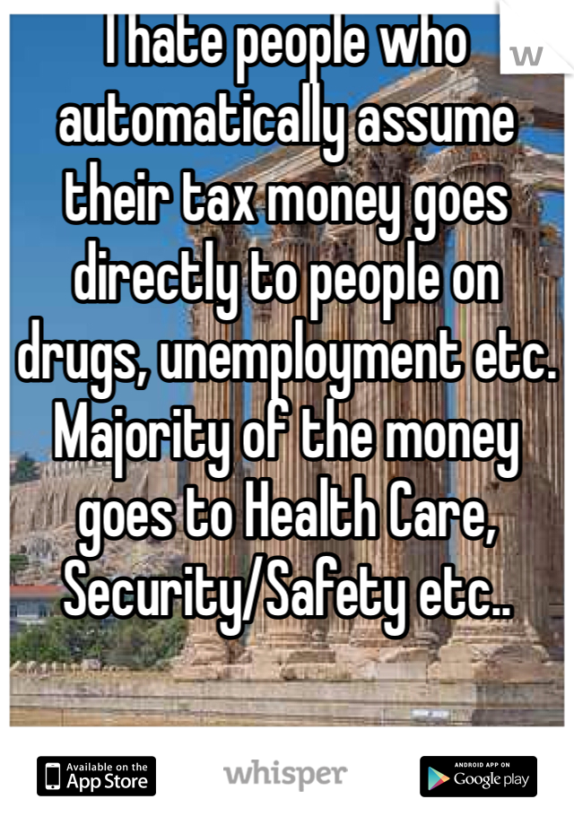 I hate people who automatically assume their tax money goes directly to people on drugs, unemployment etc. Majority of the money goes to Health Care, Security/Safety etc..