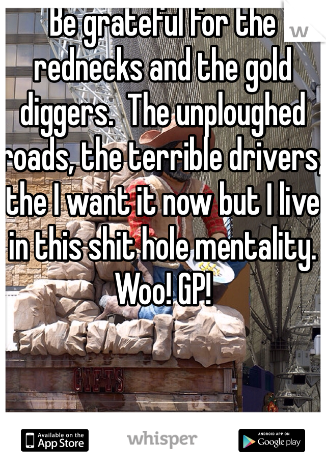 Be grateful for the rednecks and the gold diggers.  The unploughed roads, the terrible drivers, the I want it now but I live in this shit hole mentality. Woo! GP!