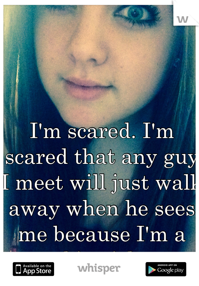 I'm scared. I'm scared that any guy I meet will just walk away when he sees me because I'm a big girl. 